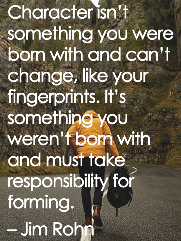 Character isn't something you were born with and can't change, like your fingerprints. It's something you weren't born with and must take responsibility for forming. - Jim Rohn
